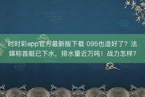时时彩app官方最新版下载 095也造好了？法媒称首艇已下水，排水量近万吨！战力怎样？