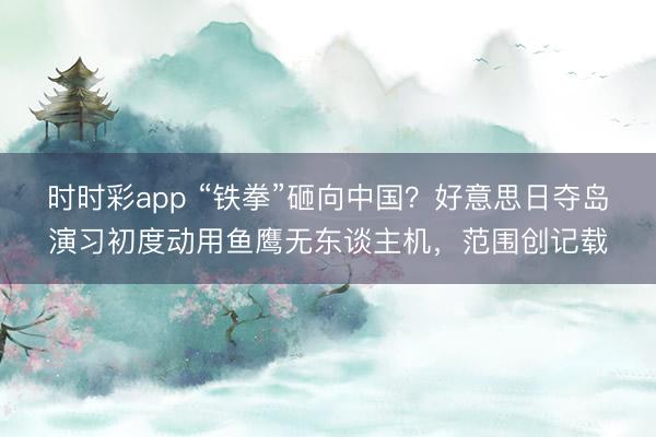 时时彩app “铁拳”砸向中国？好意思日夺岛演习初度动用鱼鹰无东谈主机，范围创记载