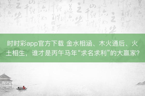 时时彩app官方下载 金水相涵、木火通后、火土相生,谁才是丙午马年“求名求利”的大赢家?