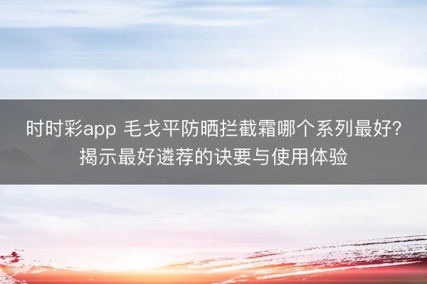 时时彩app 毛戈平防晒拦截霜哪个系列最好?揭示最好遴荐的诀要与使用体验
