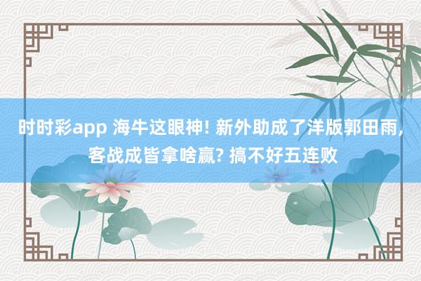 时时彩app 海牛这眼神! 新外助成了洋版郭田雨, 客战成皆拿啥赢? 搞不好五连败