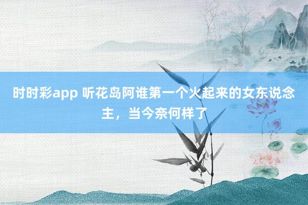 时时彩app 听花岛阿谁第一个火起来的女东说念主,当今奈何样了