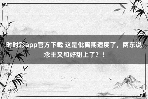 时时彩app官方下载 这是仳离期适度了,两东说念主又和好甜上了?!