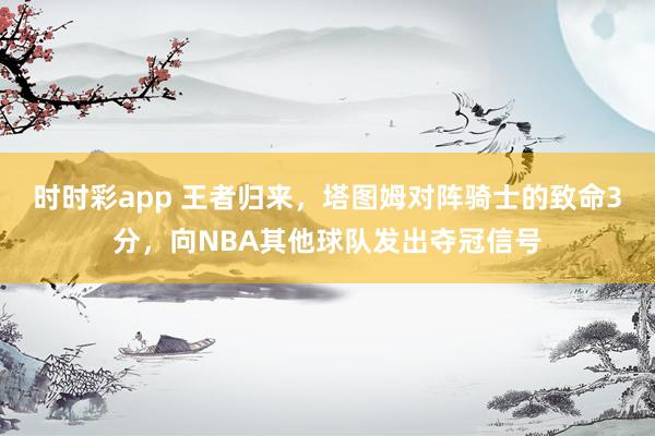 时时彩app 王者归来,塔图姆对阵骑士的致命3分,向NBA其他球队发出夺冠信号