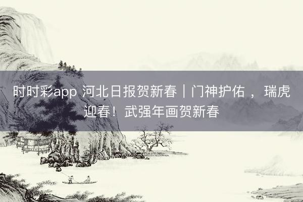 时时彩app 河北日报贺新春｜门神护佑 ，瑞虎迎春！武强年画贺新春