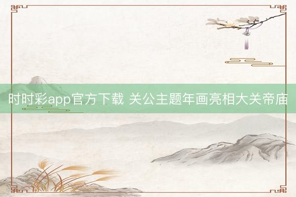 时时彩app官方下载 关公主题年画亮相大关帝庙