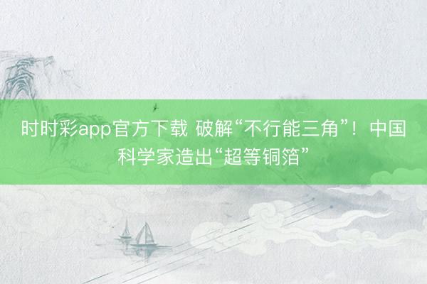 时时彩app官方下载 破解“不行能三角”！中国科学家造出“超等铜箔”