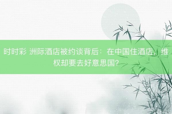 时时彩 洲际酒店被约谈背后：在中国住酒店，维权却要去好意思国？
